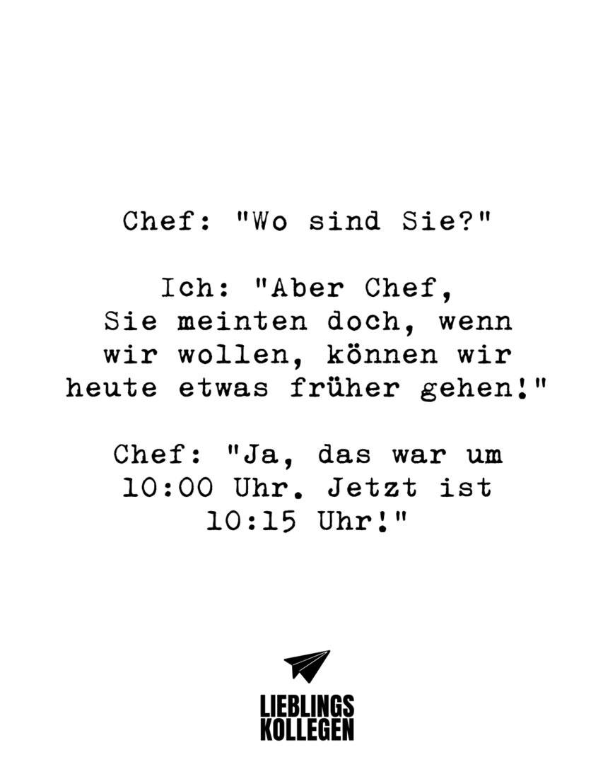 Chef: “Wo sind Sie?” Ich: “Aber Chef, Sie meinten doch, wenn wir wollen, können wir etwas früher gehen!” Chef: “Ja, das war um 10:00 Uhr. Jetzt ist 10:15 Uhr!”