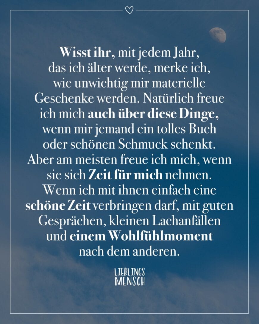 Wisst ihr, mit jedem Jahr, das ich älter werde, merke ich, wie unwichtig mir materielle Geschenke werden. Natürlich freue ich mich auch über diese Dinge, wenn mir jemand ein tolles Buch oder schönen Schmuck schenkt. Aber am meisten freue ich mich, wenn sie sich Zeit für mich nehmen. Wenn ich mit ihnen einfach eine schöne Zeit verbringen darf, mit guten Gesprächen, kleinen Lachanfällen und einem Wohlfühlmoment nach dem anderen.