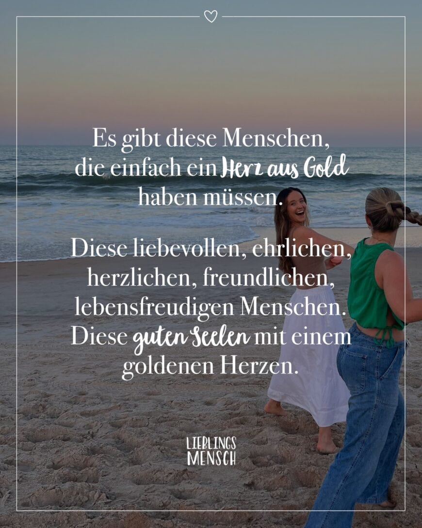 Es gibt diese Menschen, die einfach ein Herz aus Gold haben müssen. Diese liebevollen, ehrlichen, herzlichen, freundlichen, lebensfreudigen Menschen. Diese guten Seelen mit einem goldenen Herzen.