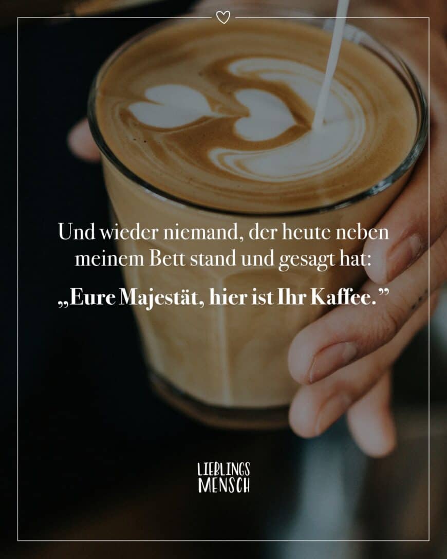 Und wieder niemand, der heute neben meinem Bett stand und gesagt hat: “Eure Majestät, hier ist ihr Kaffee.”