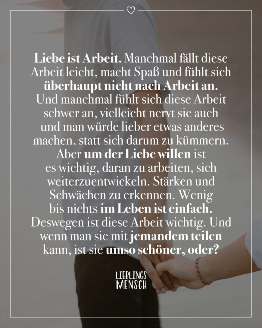 Liebe ist Arbeit. Manchmal fällt diese Arbeit leicht, macht Spaß und fühlt sich überhaupt nicht nach Arbeit an. Und manchmal fühlt sich diese Arbeit schwer an, vielleicht nervt sie auch und man würde lieber etwas anderes machen, statt sich darum zu kümmern. Aber um der Liebe willen ist es wichtig, daran zu arbeiten, sich weiterzuentwickeln. Stärken und Schwächen zu erkennen. Wenig bis nichts im Leben ist einfach. Deswegen ist diese Arbeit wichtig. Und wenn man sie mit jemandem teilen kann, ist sie umso schöner, oder?