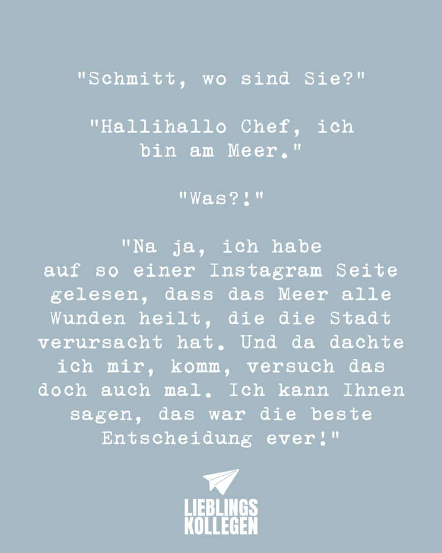 Schmitt, wo sind Sie?” “Hallihallo Chef, ich bin am Meer.” “Was?!” “Na ja, ich habe auf so einer Instagram Seite gelesen, dass das Meer alle Wunden heilt, die die Stadt verursacht hat. Und da dachte ich mir, komm, versuch das doch auch mal. Ich kann Ihnen sagen, das war die beste Entscheidung ever!”