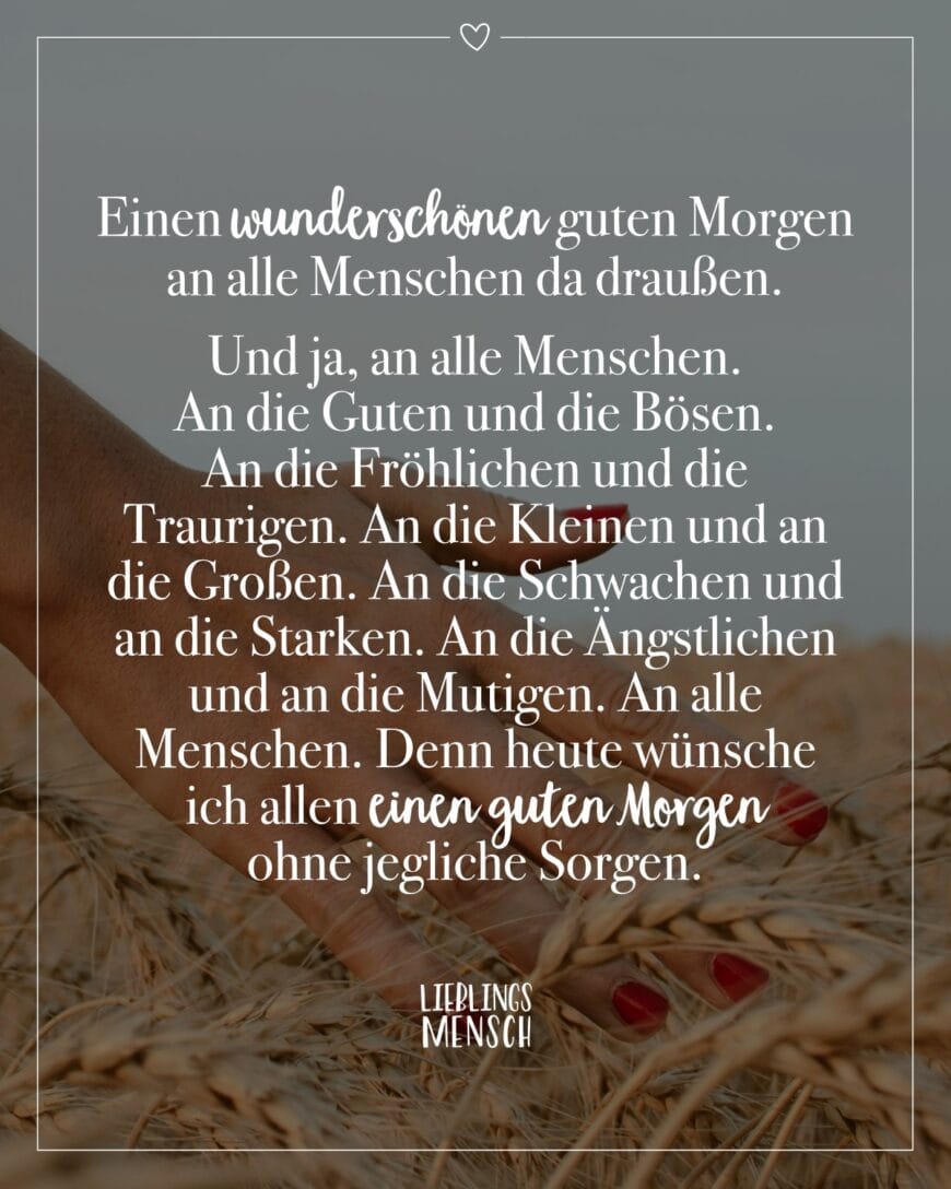 Einen wunderschönen guten Morgen an alle Menschen da draußen. Und ja, an alle Menschen. An die Guten und die Bösen. An die Fröhlichen und die Traurigen. An die Kleinen und an die Großen. An die Schwachen und an die Starken. An die Ängstlichen und an die Mutigen. An alle Menschen. Denn heute wünsche ich allen einen guten Morgen ohne jegliche Sorgen.