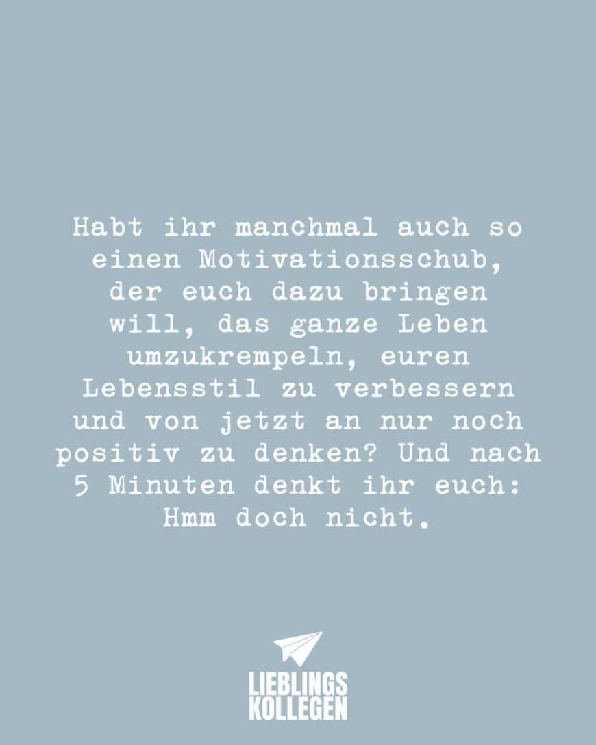 Habt ihr manchmal auch so einen Motivationsschub, der euch dazu bringen will, das ganze Leben umzukrempeln, euren Lebensstil zu verbessern und von jetzt an nur noch positiv zu denken? Und nach 5 Minuten denkt ihr euch: Hmm doch nicht.