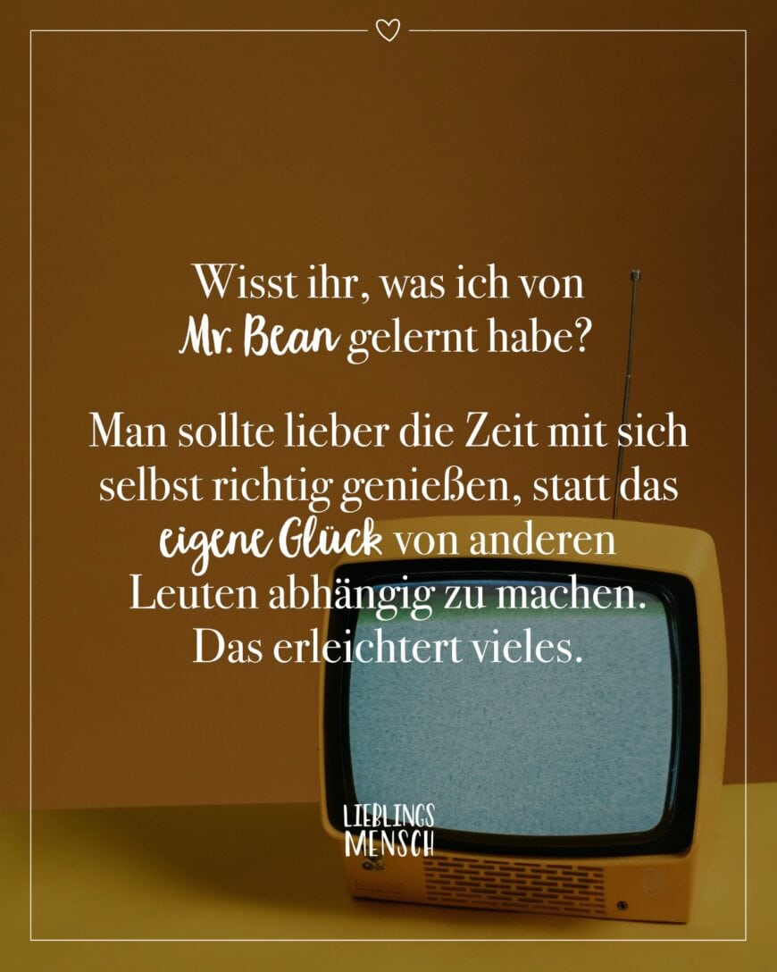 Wisst ihr, was ich von Mr. Bean gelernt habe? Man sollte lieber die Zeit mit sich selbst richtig genießen, statt das eigene Glück von anderen Leuten abhängig zu machen. Das erleichtert vieles.