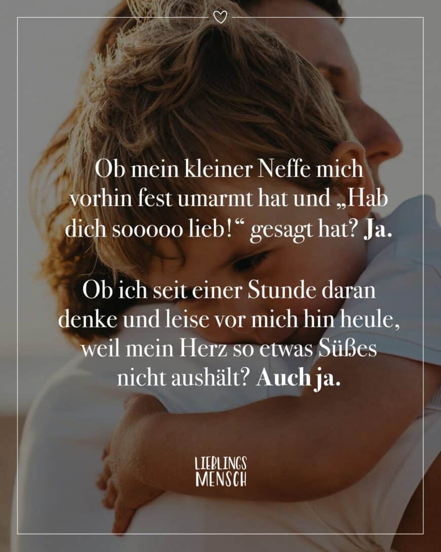 Ob mein kleiner Neffe mich vorhin fest umarmt hat und “Hab dich sooooo lieb!” gesagt hat? Ja. Ob ich seit einer Stunde daran denke und leise vor mich hin heule, weil mein Herz so etwas Süßes nicht aushält? Auch ja.