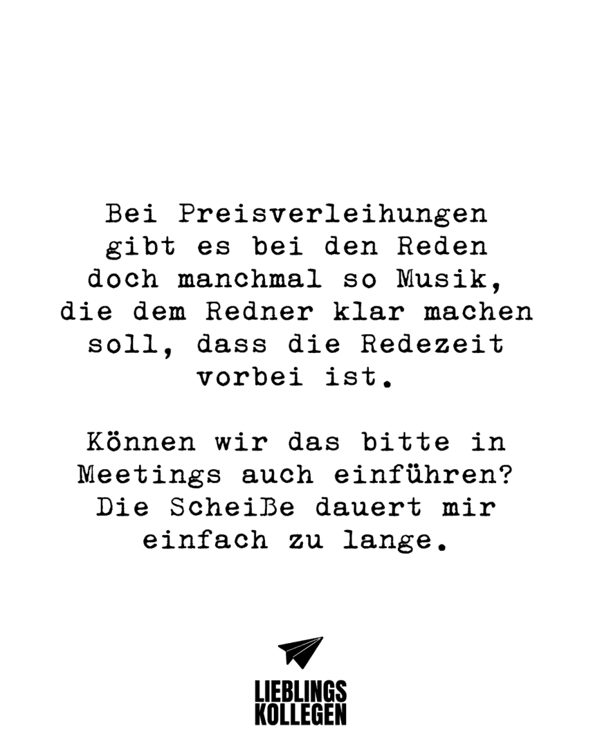 Bei Preisverleihungen gibt es bei den Reden doch manchmal so Musik, die dem Redner klar machen soll, dass die Redezeit vorbei ist. Können wir das bitte in Meetings auch einführen? Die Scheiße dauert mir einfach zu lange.