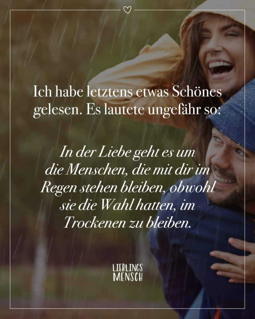 Ich habe letztens etwas Schönes gelesen. Es lautete ungefähr so: In der Liebe geht es um die Menschen, die mit dir im Regen stehen bleiben, obwohl sie die Wahl hatten, im Trockenen zu bleiben.