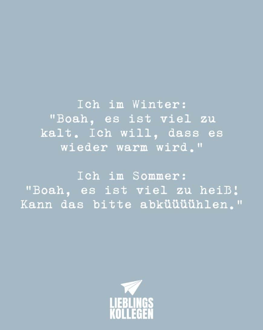 Ich im Winter: “Boah, es ist viel zu kalt. Ich will, dass es wieder warm wird.” Ich im Sommer: “Boah, es ist viel zu heiß! Kann das bitte abküüüühlen.”