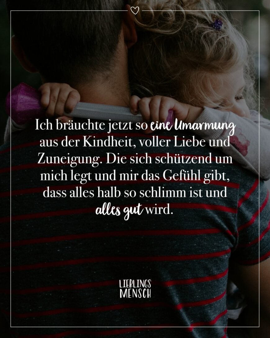 Ich bräuchte jetzt so eine Umarmung aus der Kindheit, voller Liebe und Zuneigung. Die sich schützend um mich legt und mir das Gefühl gibt, dass alles halb so schlimm ist und alles gut wird.