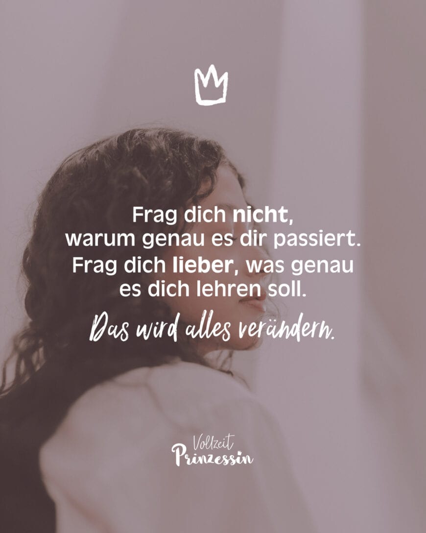 Frag dich nicht, warum genau es dir passiert. Frag dich lieber, was genau es dich lehren soll. Das wird alles verändern.