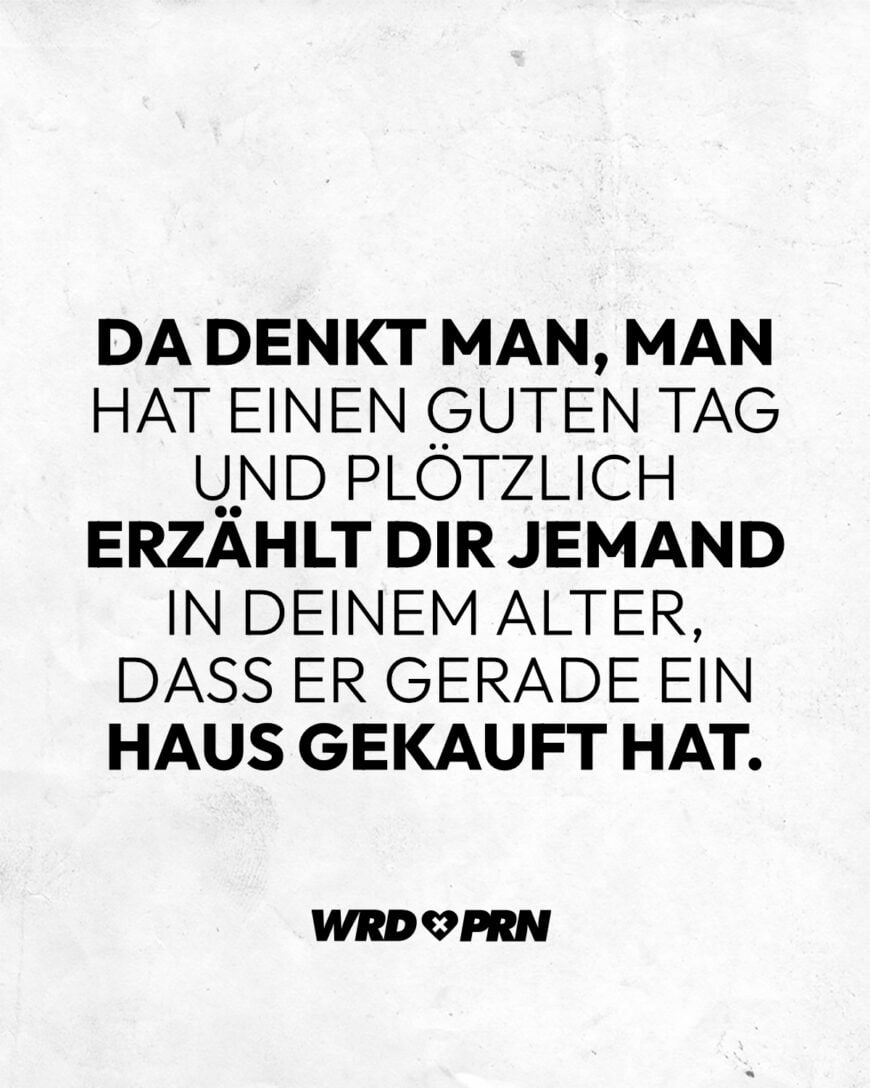 Da denkt man, man hat einen guten Tag und plötzlich erzählt dir jemand in deinem Alter, dass er gerade ein Haus gekauft hat.