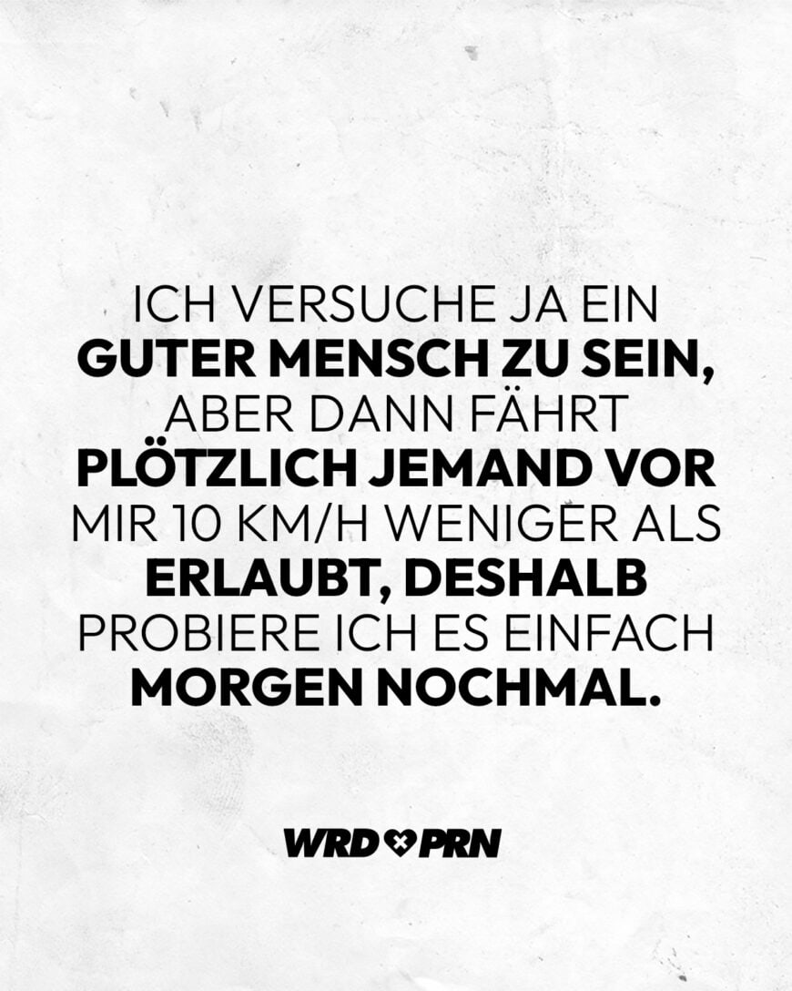 Ich versuche ja ein guter Mensch zu sein, aber dann fährt plötzlich jemand vor mir 10 km/h weniger als erlaubt, deshalb probiere ich es einfach morgen nochmal.