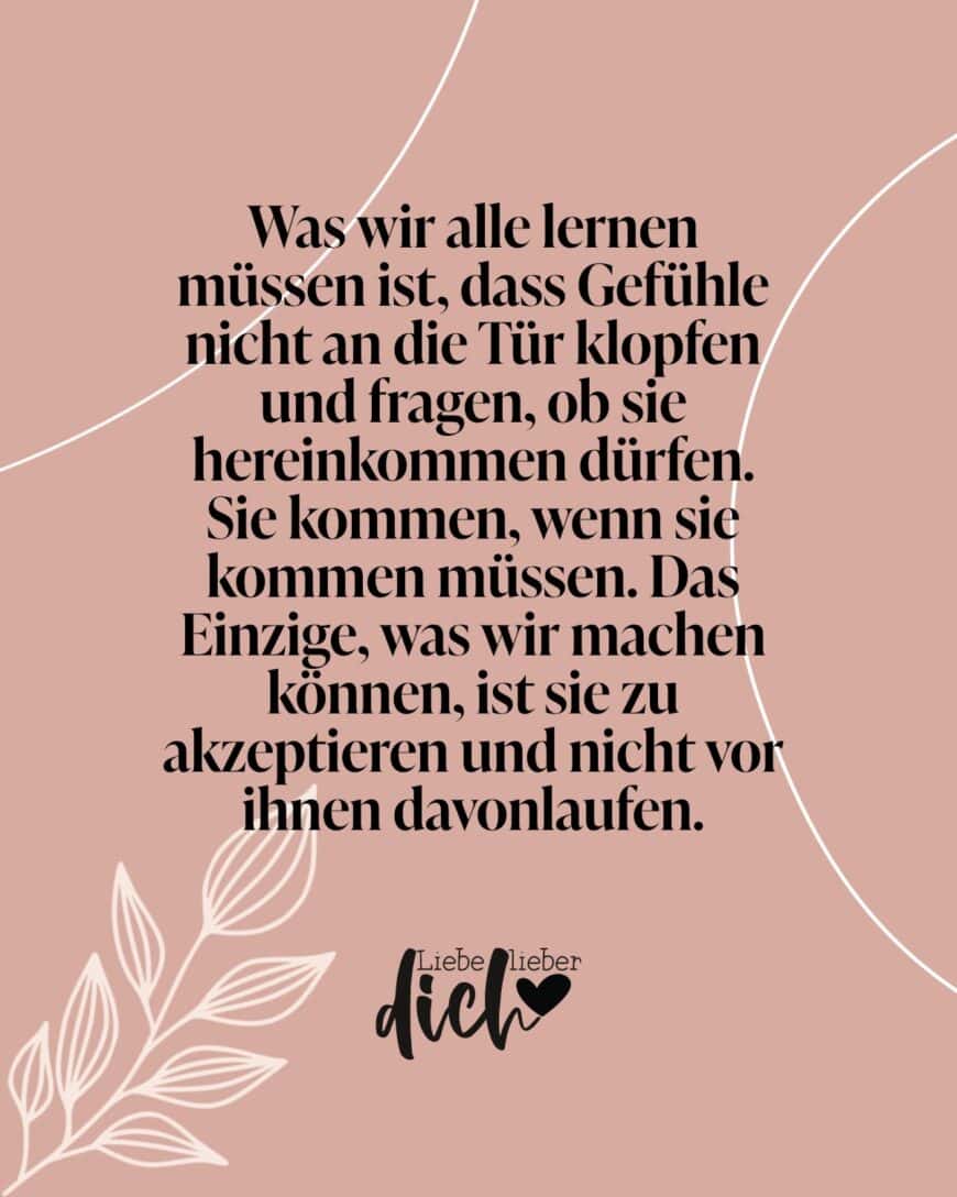 Was wir alle lernen müssen, ist, dass Gefühle nicht an die Tür klopfen und fragen, ob sie hereinkommen dürfen. Sie kommen, wenn sie kommen müssen. Das Einzige, was wir machen können, ist, sie zu akzeptieren und nicht vor ihnen davonlaufen.