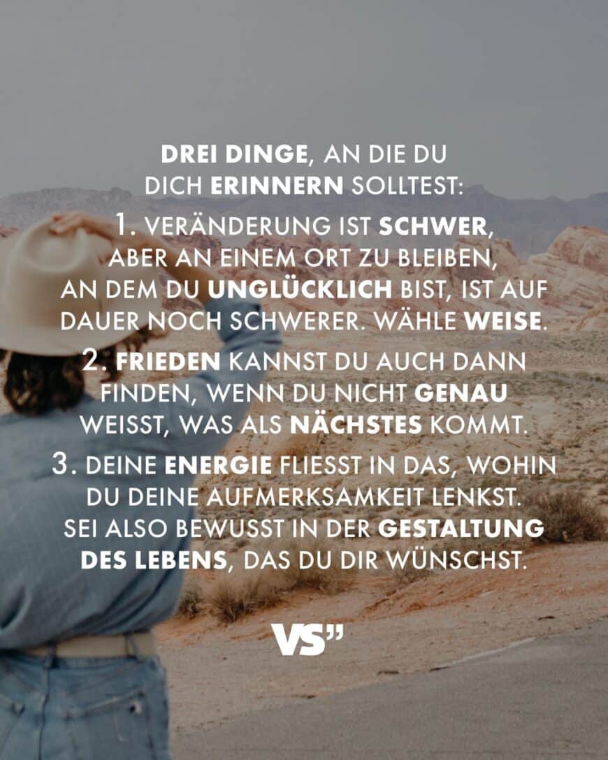 Drei Dinge, an die du dich erinnern solltest: - Veränderung ist schwer, aber an einem Ort zu bleiben, an dem du unglücklich bist, ist auf Dauer noch schwerer. Wähle weise. - Frieden kannst du auch dann finden, wenn du nicht genau weißt, was als Nächstes kommt. - Deine Energie fließt in das, wohin du deine Aufmerksamkeit lenkst. Sei also bewusst in der Gestaltung des Lebens, das du dir wünschst.