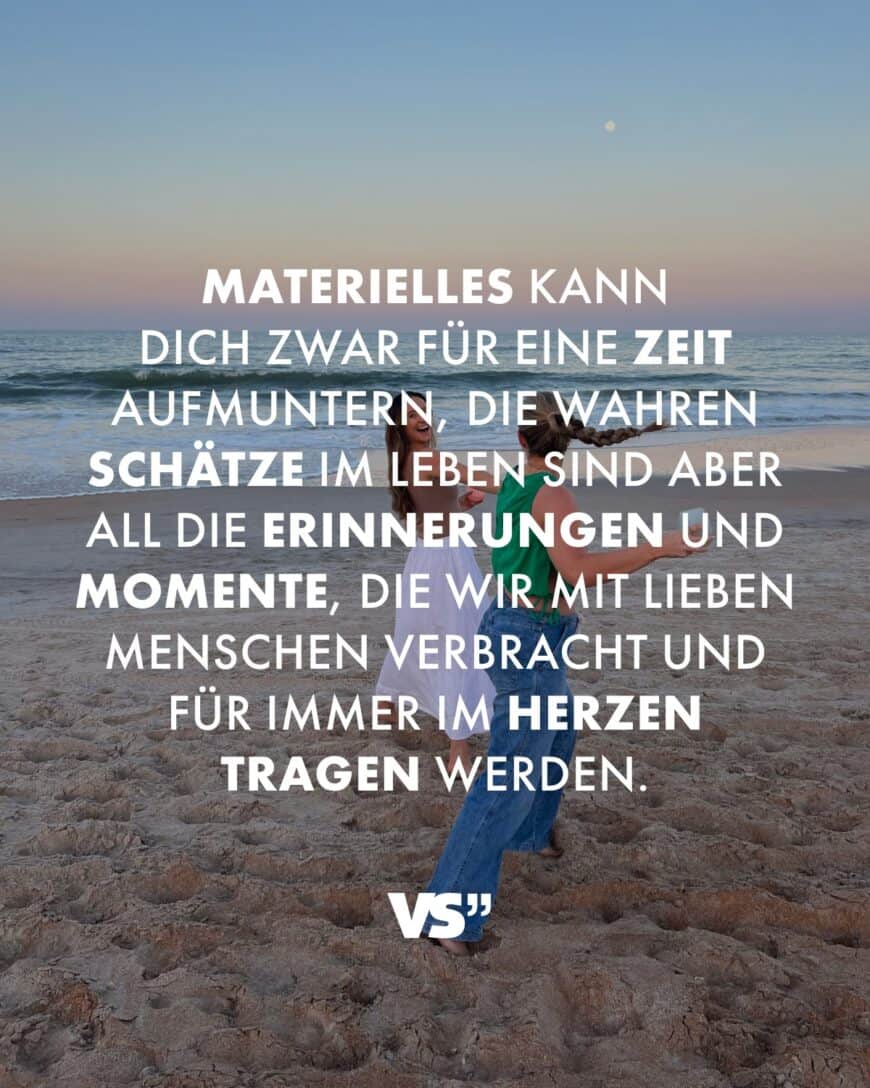 Materielles kann dich zwar für eine Zeit aufmuntern, die wahren Schätze im Leben sind aber all die Erinnerungen und Momente, die wir mit lieben Menschen verbracht und für immer im Herzen tragen werden.