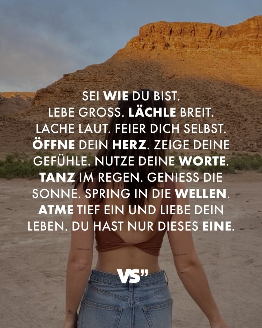 Sei wie du bist. Lebe groß. Lächle breit. Lache laut. Feier dich selbst. Öffne dein Herz. Zeige deine Gefühle. Nutze deine Worte. Tanz im Regen. Genieß die Sonne. Spring in die Wellen. Atme tief ein und liebe dein Leben. Du hast nur dieses eine.