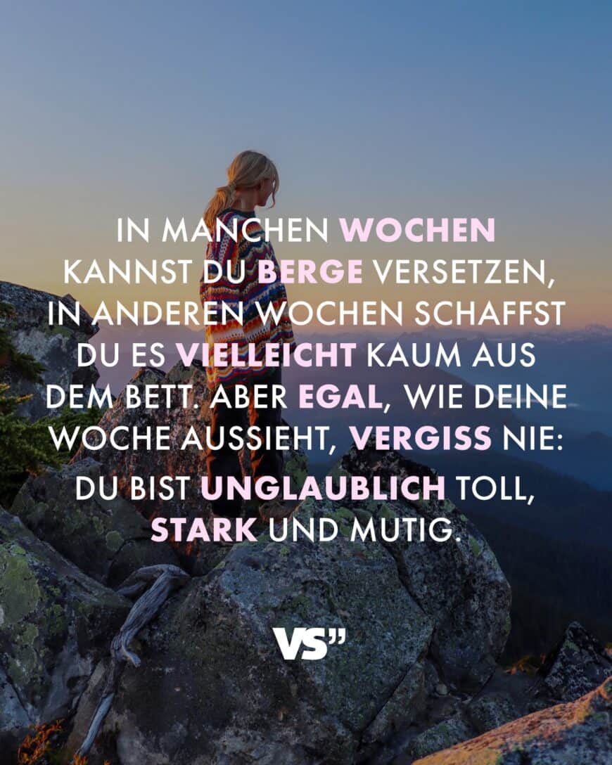 In manchen Wochen kannst du Berge versetzen, in anderen Wochen schaffst du es vielleicht kaum aus dem Bett. Aber egal, wie deine Woche aussieht, vergiss nie: du bist unglaublich toll, stark und mutig.