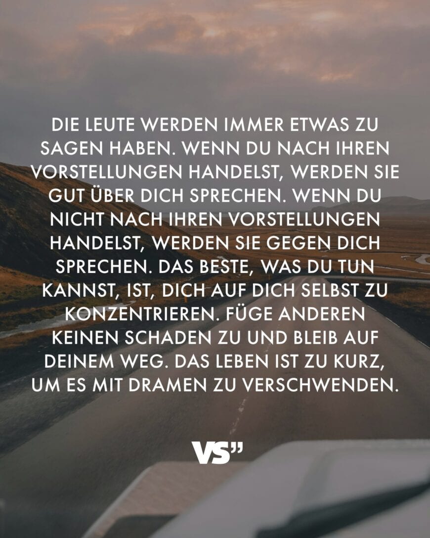 Die Leute werden immer etwas zu sagen haben. Wenn du nach ihren Vorstellungen handelst, werden sie gut über dich sprechen. Wenn du nicht nach ihren Vorstellungen handelst, werden sie gegen dich sprechen. Das Beste, was du tun kannst, ist, dich auf dich selbst zu konzentrieren. Füge anderen keinen Schaden zu und bleib auf deinem Weg. Das Leben ist zu kurz, um es mit Dramen zu verschwenden.