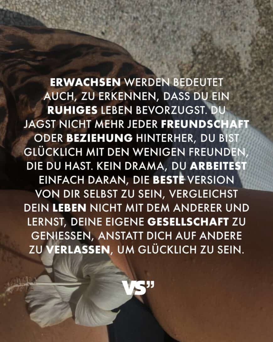 Erwachsen werden bedeutet auch, zu erkennen, dass du ein ruhiges Leben bevorzugst. Du jagst nicht mehr jeder Freundschaft oder Beziehung hinterher, du bist glücklich mit den wenigen Freunden, die du hast. Kein Drama, du arbeitest einfach daran, die beste Version von dir selbst zu sein, vergleichst dein Leben nicht mit dem anderer und lernst, deine eigene Gesellschaft zu genießen, anstatt dich auf andere zu verlassen, um glücklich zu sein.