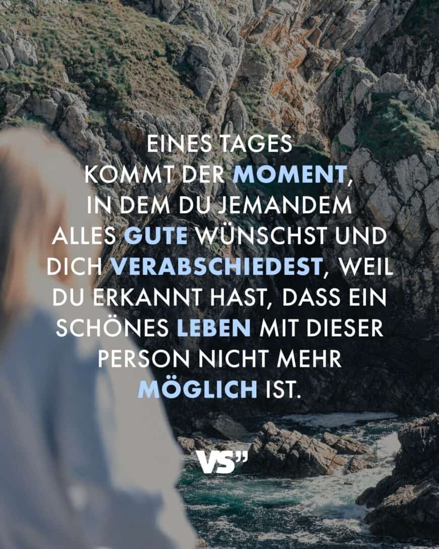 Eines Tages kommt der Moment, in dem du jemandem alles Gute wünschst und dich verabschiedest, weil du erkannt hast, dass ein schönes Leben mit dieser Person nicht mehr möglich ist.