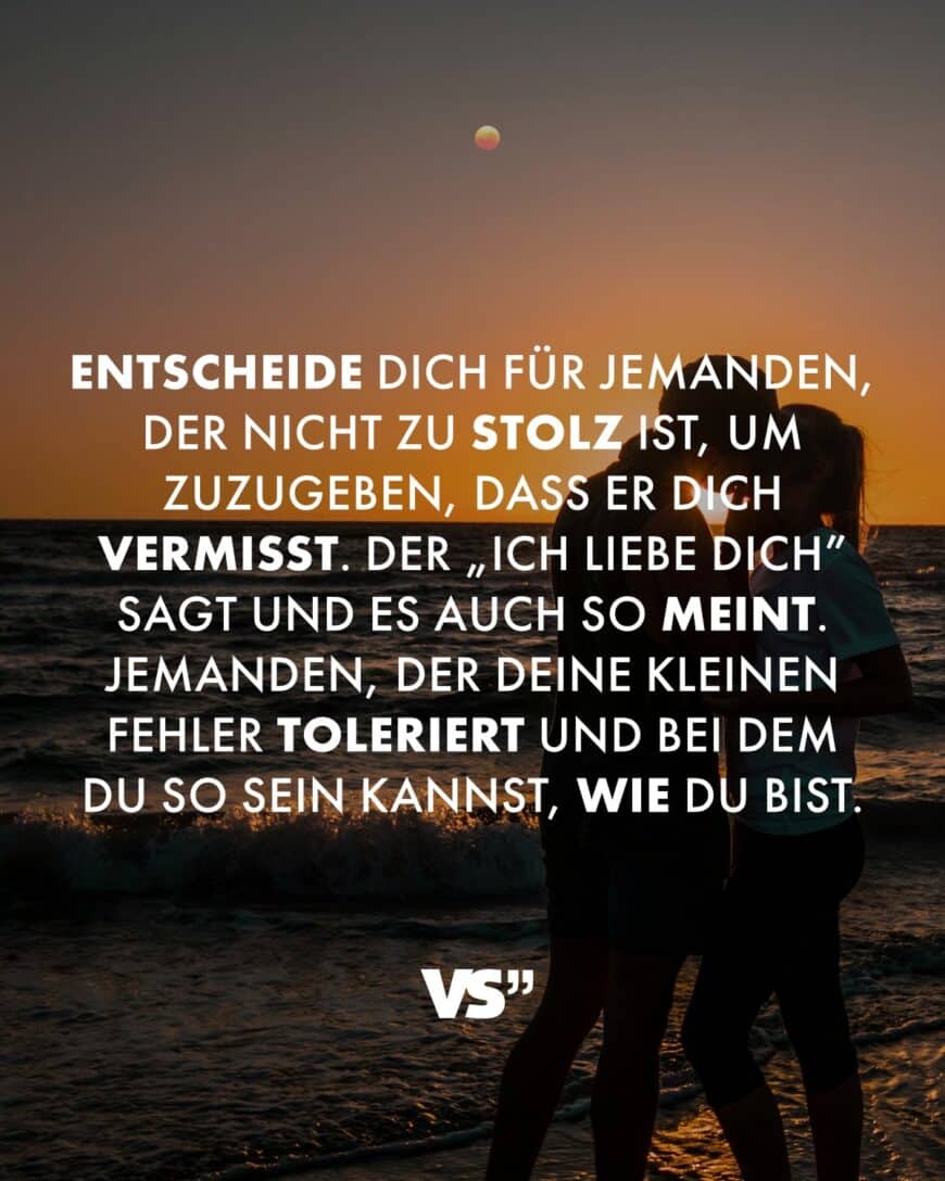 Entscheide dich für jemanden, der nicht zu stolz ist, um zuzugeben, dass er dich vermisst. Der „Ich liebe dich” sagt und es auch so meint. Jemanden, der deine kleinen Fehler toleriert und bei dem du so sein kannst, wie du bist.