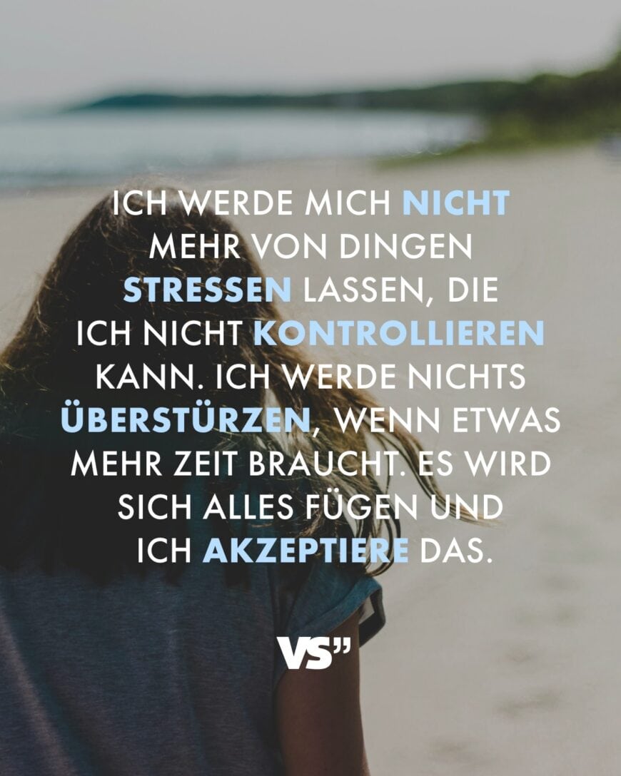 Ich werde mich nicht mehr von Dingen stressen lassen, die ich nicht kontrollieren kann. Ich werde nichts überstürzen, wenn etwas mehr Zeit braucht. Es wird sich alles fügen und ich akzeptiere das.