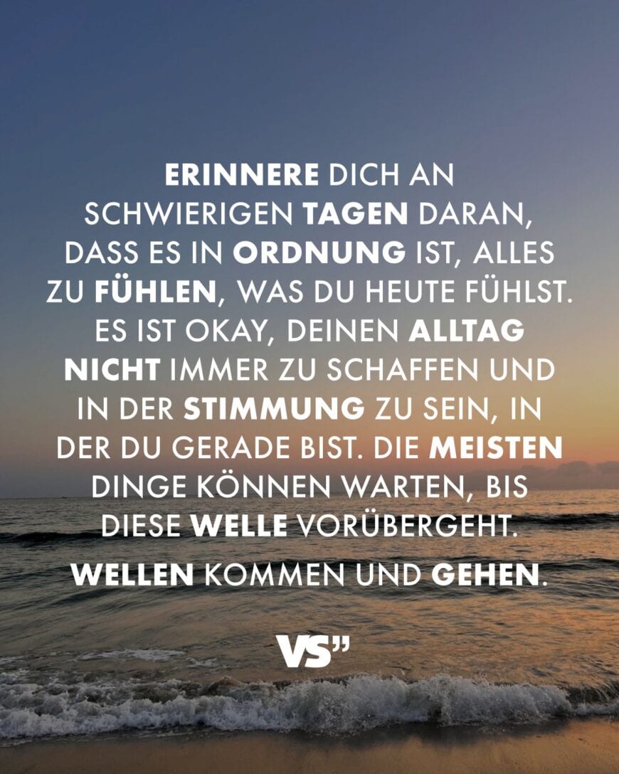 Erinnere dich an schwierigen Tagen daran, dass es in Ordnung ist, alles zu fühlen, was du heute fühlst. Es ist okay, deinen Alltag nicht immer zu schaffen und in der Stimmung zu sein, in der du gerade bist. Die meisten Dinge können warten, bis diese Welle vorübergeht. Wellen kommen und gehen.