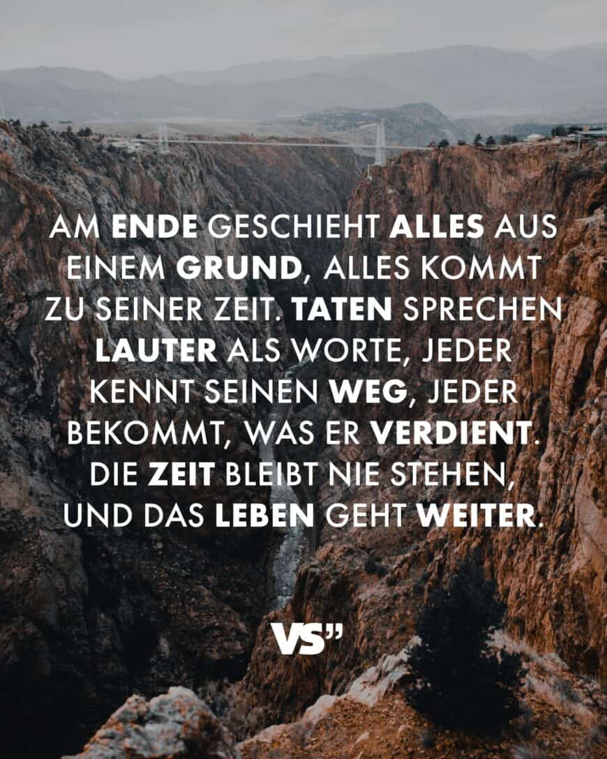 Am Ende geschieht alles aus einem Grund, alles kommt zu seiner Zeit. Taten sprechen lauter als Worte, jeder kennt seinen Weg, jeder bekommt, was er verdient. Die Zeit bleibt nie stehen, und das Leben geht weiter.