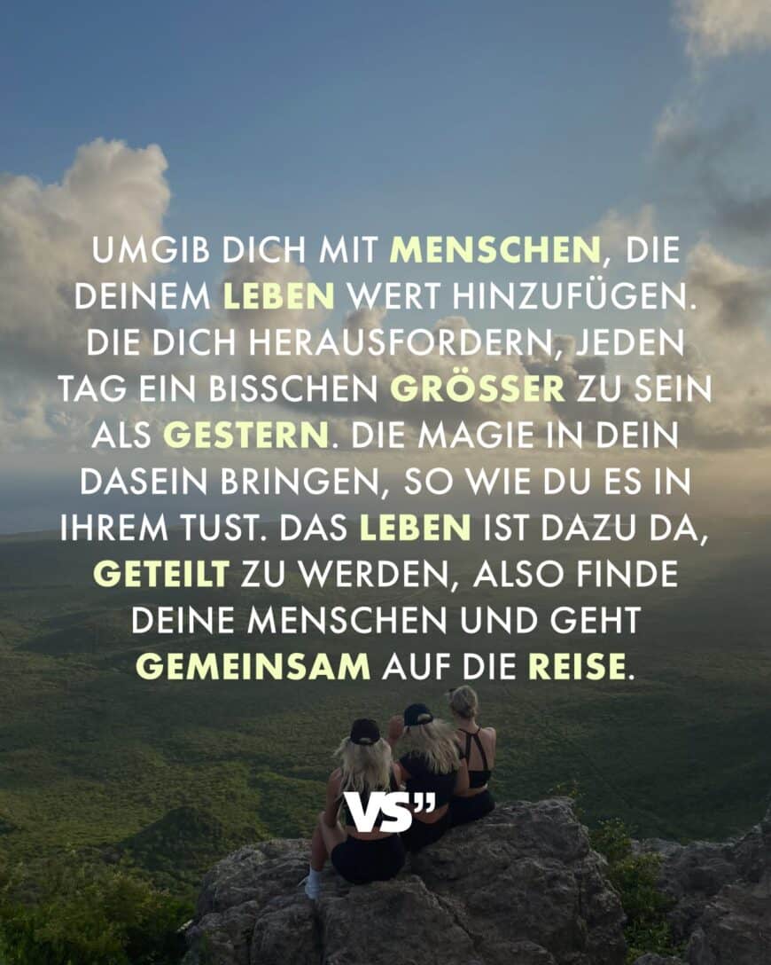 Umgib dich mit Menschen, die deinem Leben Wert hinzufügen. Die dich herausfordern, jeden Tag ein bisschen größer zu sein als gestern. Die Magie in dein Dasein bringen, so wie du es in ihrem tust. Das Leben ist dazu da, geteilt zu werden, also finde deine Menschen und geht gemeinsam auf die Reise.