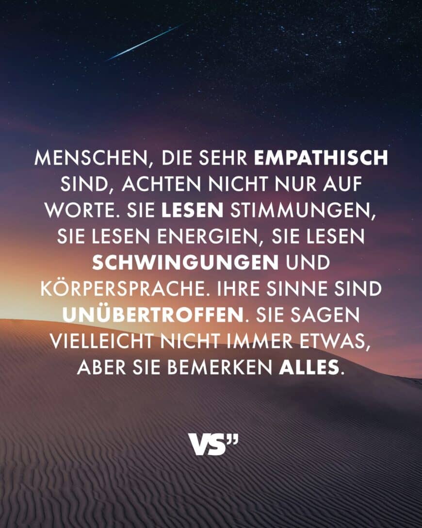 Menschen, die sehr empathisch sind, achten nicht nur auf Worte. Sie lesen Stimmungen, sie lesen Energien, sie lesen Schwingungen und Körpersprache. Ihre Sinne sind unübertroffen. Sie sagen vielleicht nicht immer etwas, aber sie bemerken alles.