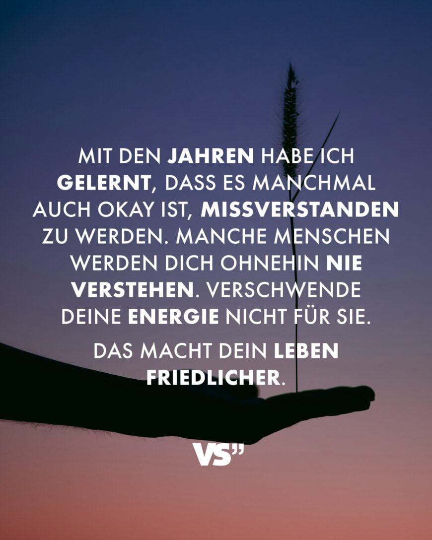 Mit den Jahren habe ich gelernt, dass es manchmal auch okay ist, missverstanden zu werden. Manche Menschen werden dich ohnehin nie verstehen. Verschwende deine Energie nicht für sie. Das macht dein Leben friedlicher.