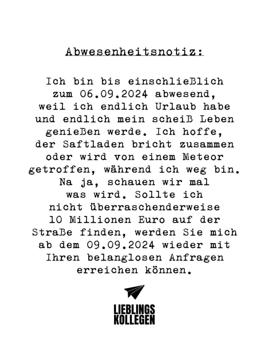 Abwesenheitsnotiz: Ich bin bis einschließlich zum 06.09.2024 abwesend, weil ich endlich Urlaub habe und endlich mein scheiß Leben genießen werde. Ich hoffe, der Saftladen bricht zusammen oder wird von einem Meteor getroffen, während ich weg bin. Na ja, schauen wir mal was wird. Sollte ich nicht überraschenderweise 10 Millionen Euro auf der Straße finden, werden Sie mich ab dem 09.09.2024 wieder mit Ihren belanglosen Anfragen erreichen können.