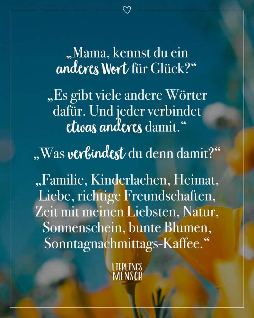 “Mama, kennst du ein anderes Wort für Glück?” “Es gibt viele andere Wörter dafür. Und jeder verbindet etwas anderes damit.” “Was verbindest du denn damit?” “Familie, Kinderlachen, Heimat, Liebe, richtige Freundschaften, Zeit mit meinen Liebsten, Natur, Sonnenschein, bunte Blumen, Sonntagnachmittags-Kaffee.”