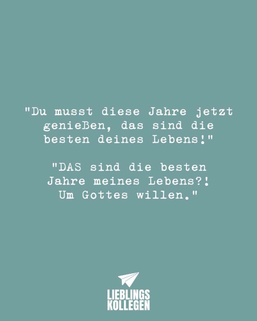 “Du musst diese Jahre jetzt genießen, das sind die besten deines Lebens!” “DAS sind die besten Jahre meines Lebens?! Um Gotteswillen….”