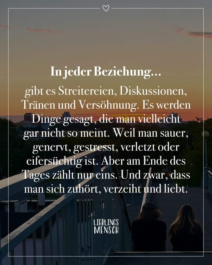 In jeder Beziehung... gibt es Streitereien, Diskussionen, Tränen und Versöhnung. Es werden Dinge gesagt, die man vielleicht gar nicht so meint. Weil man sauer, genervt, gestresst, verletzt oder eifersüchtig ist. Aber am Ende des Tages zählt nur eins. Und zwar, dass man sich zuhört, verzeiht und liebt.