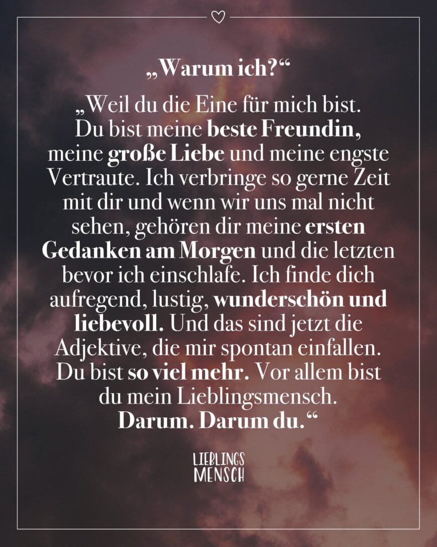 “Warum ich?” “Weil du die Eine für mich bist. Du bist meine beste Freundin, meine große Liebe und meine engste Vertraute. Ich verbringe so gerne Zeit mit dir und wenn wir uns mal nicht sehen, gehören dir meine ersten Gedanken am Morgen und die letzten bevor ich einschlafe. Ich finde dich aufregend, lustig, wunderschön und liebevoll. Und das sind jetzt die Adjektive, die mir spontan einfallen. Du bist so viel mehr. Vor allem bist du mein Lieblingsmensch. Darum. Darum du.”