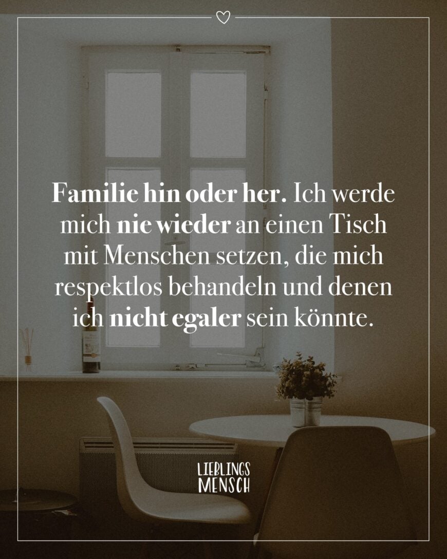 Familie hin oder her. Ich werde mich nie wieder an einen Tisch mit Menschen setzen, die mich respektlos behandeln und denen ich nicht egaler sein könnte.