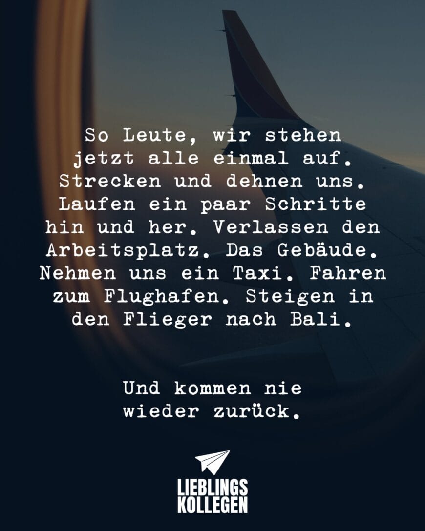 So Leute, wir stehen jetzt alle einmal auf. Strecken und dehnen uns. Laufen ein paar Schritte hin und her. Verlassen den Arbeitsplatz. Das Gebäude. Nehmen uns ein Taxi. Fahren zum Flughafen. Steigen in den Flieger nach Bali. Und kommen nie wieder zurück.