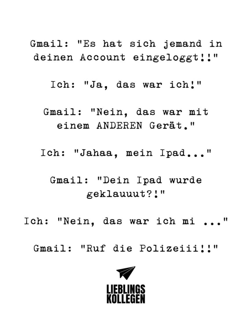 Gmail: “Es hat sich jemand in deinen Account eingeloggt!!” Ich: “Ja, das war ich!” Gmail: “Nein, das war mit einem ANDEREN Gerät.” Ich: “Jahaa, mein Ipad…” Gmail: “Dein Ipad wurde geklauuut?!” Ich:” Nein, das war ich mi…” Ipad: “Ruf die Polizeiiiii!!”