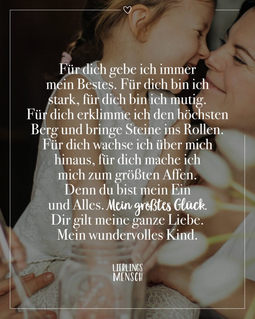 Für dich gebe ich immer mein Bestes. Für dich bin ich stark, für dich bin ich mutig. Für dich erklimme ich den höchsten Berg und bringe Steine ins Rollen. Für dich wachse ich über mich hinaus, für dich mache ich mich zum größten Affen. Denn du bist mein Ein und Alles. Mein größtes Glück. Dir gilt meine ganze Liebe. Mein wundervolles Kind.