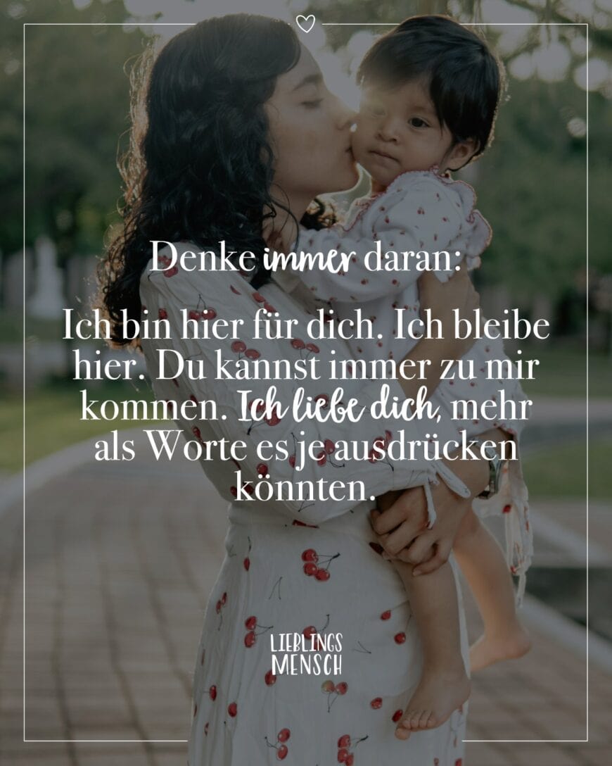 Denke immer daran: Ich bin hier für dich. Ich bleibe hier. Du kannst immer zu mir kommen. Ich liebe dich, mehr als Worte es je ausdrücken könnten.