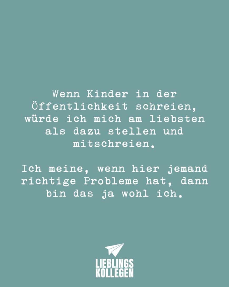 Wenn Kinder in der Öffentlichkeit schreien, würde ich mich am liebsten als dazu stellen und mitschreien. Ich meine, wenn hier jemand richtige Probleme hat, dann bin das ja wohl ich.