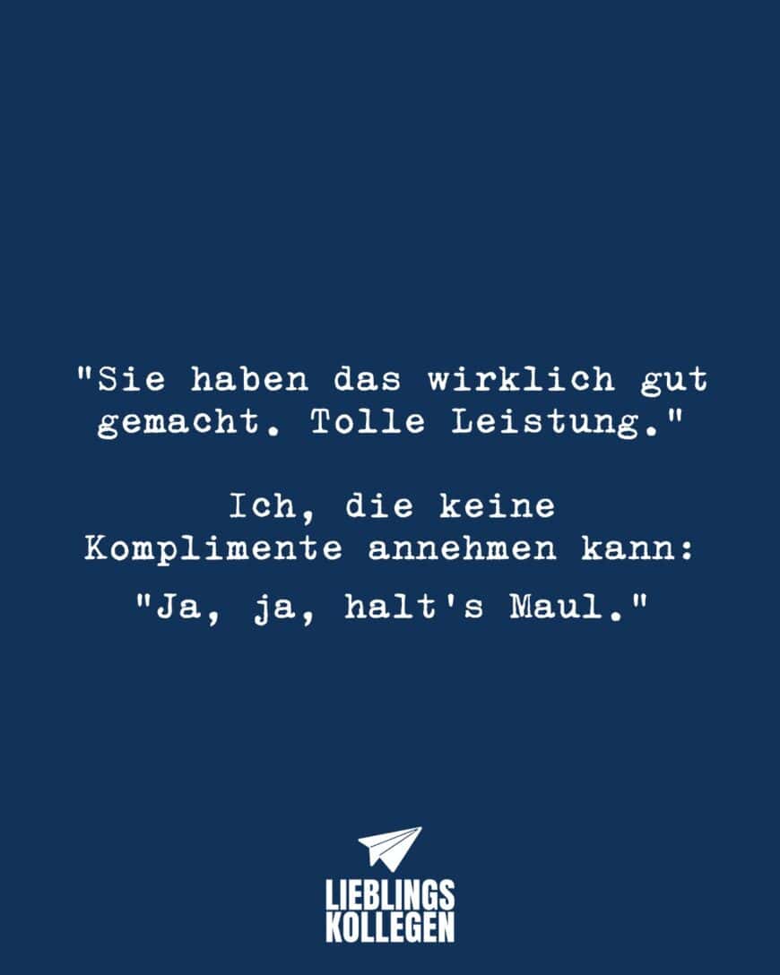 “Sie haben das wirklich gut gemacht. Tolle Leistung.” Ich, die keine Komplimente annehmen kann: “Ja, ja halt’s Maul.”