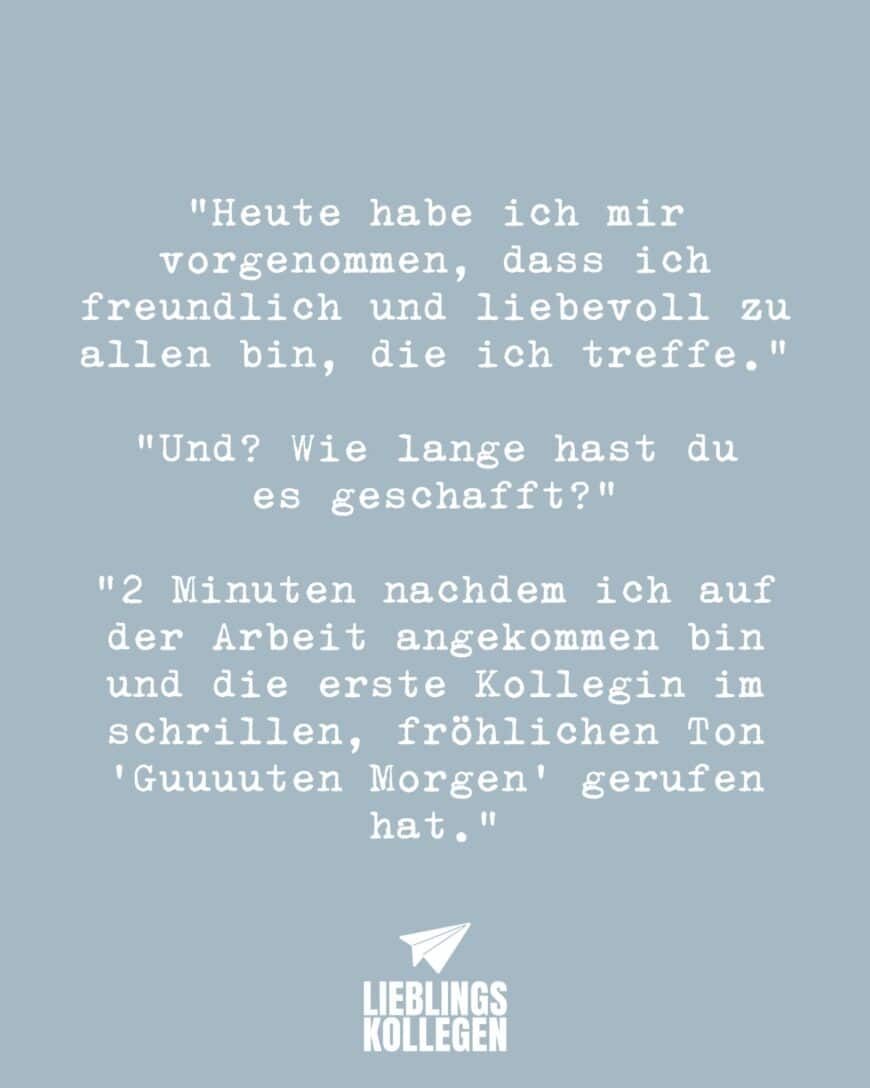 “Heute habe ich mir vorgenommen, dass ich freundlich und liebevoll zu allen bin, die ich treffe.” “Und? Wie lange hast du es geschafft?” “2 Minuten nachdem ich auf der Arbeit angekommen bin und die erste Kollegin im schrillen, fröhlichen Ton “Guuuuten Morgen” gerufen hat.”