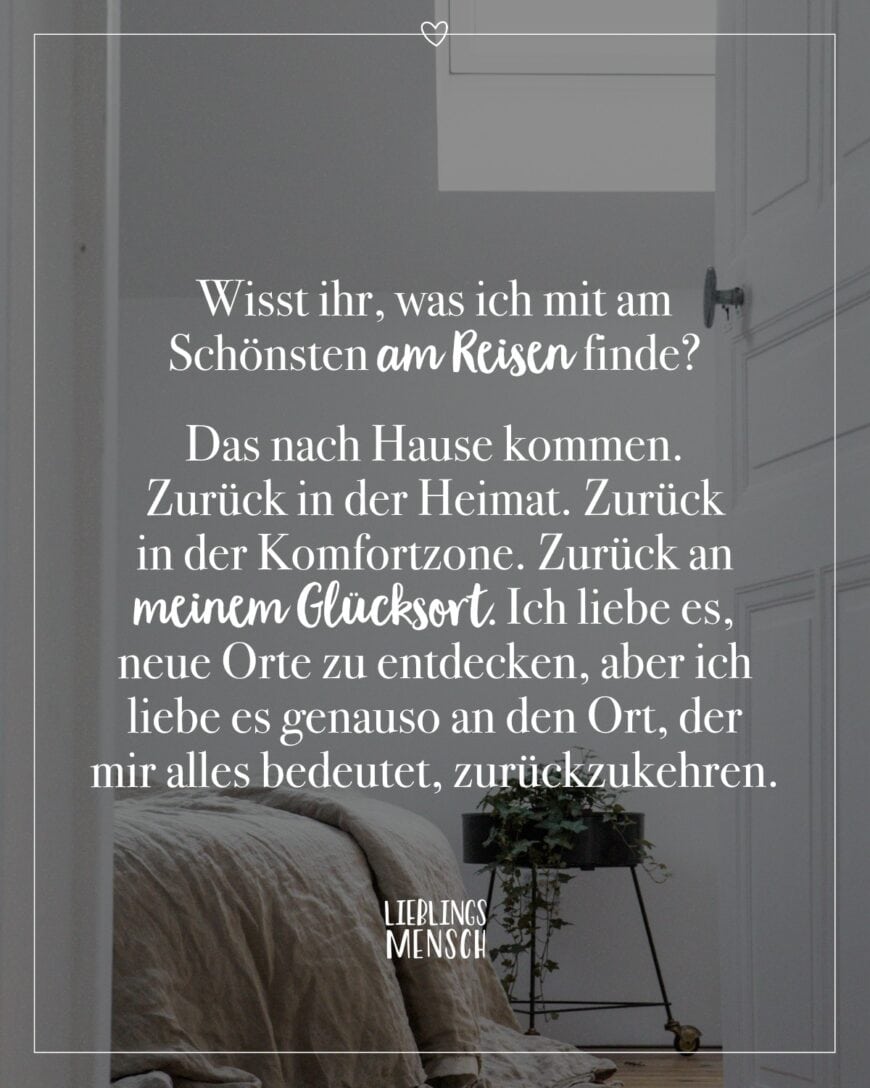 Wisst ihr, was ich mit am Schönsten am Reisen finde? Das nach Hause kommen. Zurück in der Heimat. Zurück in der Komfortzone. Zurück an meinem Glücksort. Ich liebe es, neue Orte zu entdecken, aber ich liebe es genauso an den Ort, der mir alles bedeutet, zurückzukehren.