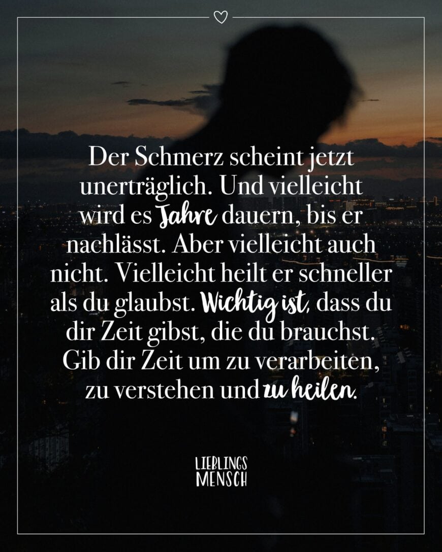 Der Schmerz scheint jetzt unerträglich. Und vielleicht wird es Jahre dauern, bis er nachlässt. Aber vielleicht auch nicht. Vielleicht heilt er schneller als du glaubst. Wichtig ist, dass du dir Zeit gibst, die du brauchst. Gib dir Zeit um zu verarbeiten, zu verstehen und zu heilen.