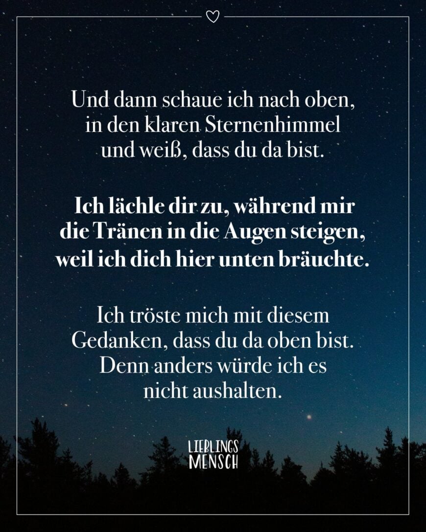 Und dann schaue ich nach oben, in den klaren Sternenhimmel und weiß, dass du da bist. Ich lächle dir zu, während mir die Tränen in die Augen steigen, weil ich dich hier unten bräuchte. Ich tröste mich mit diesem Gedanken, dass du da oben bist. Denn anders würde ich es nicht aushalten.