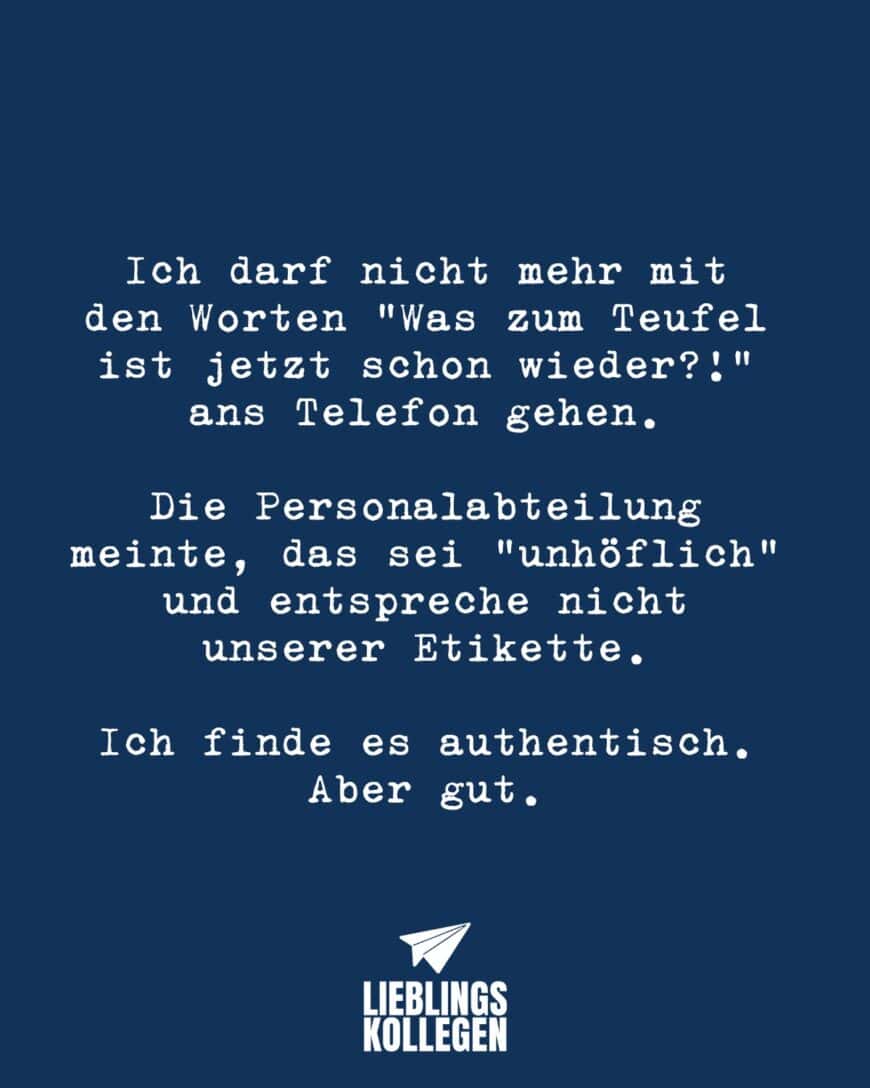 Ich darf nicht mehr mit den Worten “Was zum Teufel ist jetzt schon wieder?!” ans Telefon gehen. Die Personalabteilung meinte, das sei “unhöflich” und entspreche nicht unserer Etikette. Ich finde es authentisch. Aber gut.