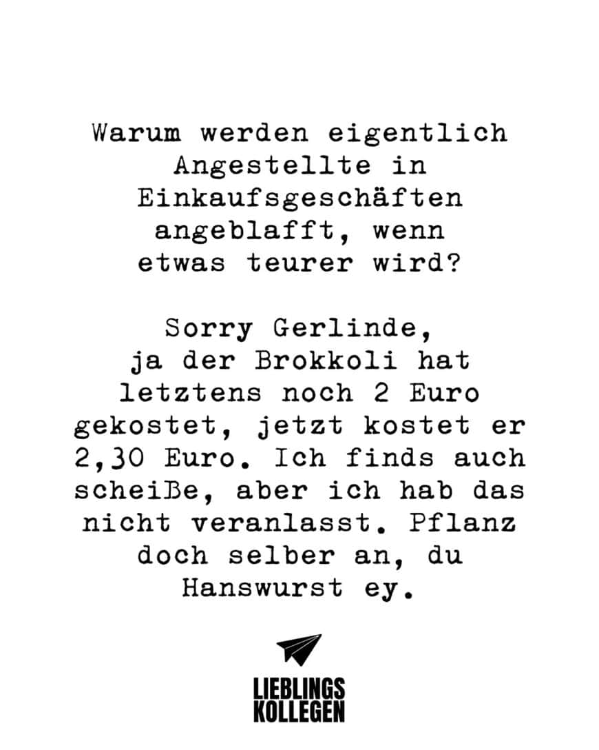 Warum werden eigentlich Angestellte in Einkaufsgeschäften angeblafft, wenn etwas teurer wird? Sorry Gerlinde, ja der Brokkoli hat letztens noch 2 Euro gekostet, jetzt kostet er 2,30 Euro. Ich finds auch scheiße, aber ich hab das nicht veranlasst. Pflanz doch selber an, du Hanswurst ey.